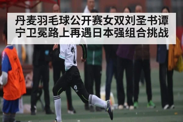 丹麦羽毛球公开赛女双刘圣书谭宁卫冕路上再遇日本强组合挑战