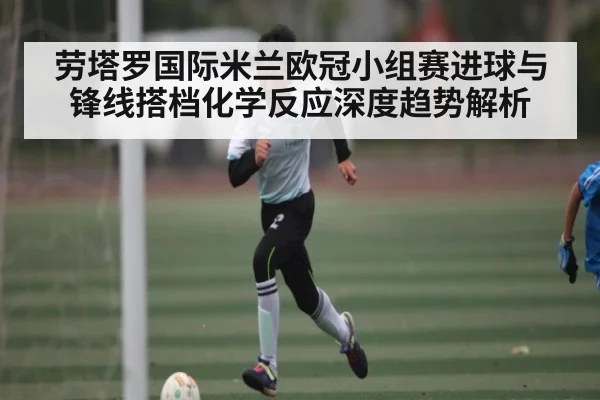 劳塔罗国际米兰欧冠小组赛进球与锋线搭档化学反应深度趋势解析